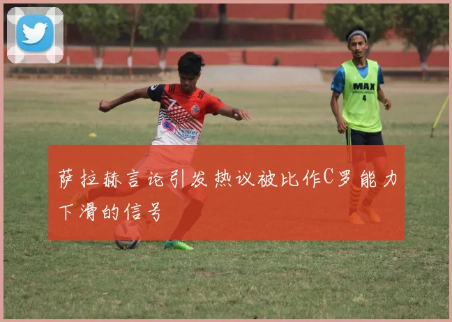 萨拉赫言论引发热议被比作C罗能力下滑的信号