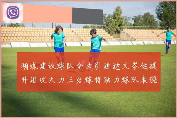 湖媒建议球队全力引进迪文岑佐提升进攻火力三分球将助力球队表现