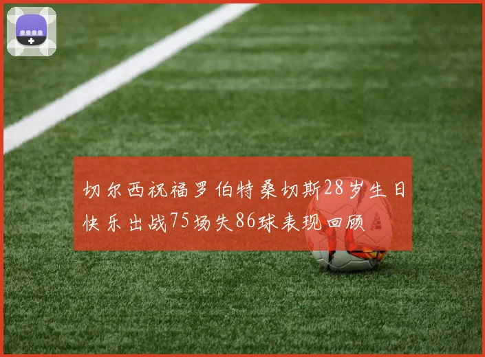切尔西祝福罗伯特桑切斯28岁生日快乐出战75场失86球表现回顾