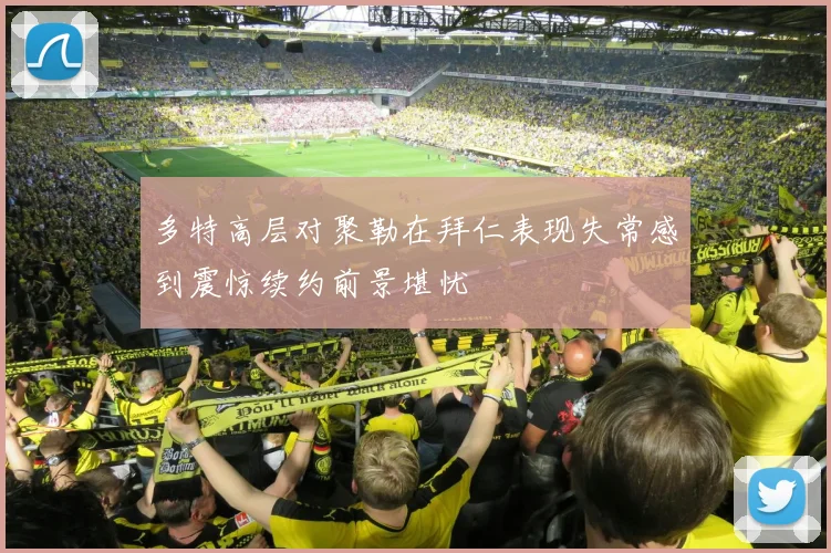 多特高层对聚勒在拜仁表现失常感到震惊续约前景堪忧