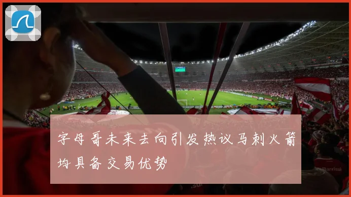 字母哥未来去向引发热议马刺火箭均具备交易优势