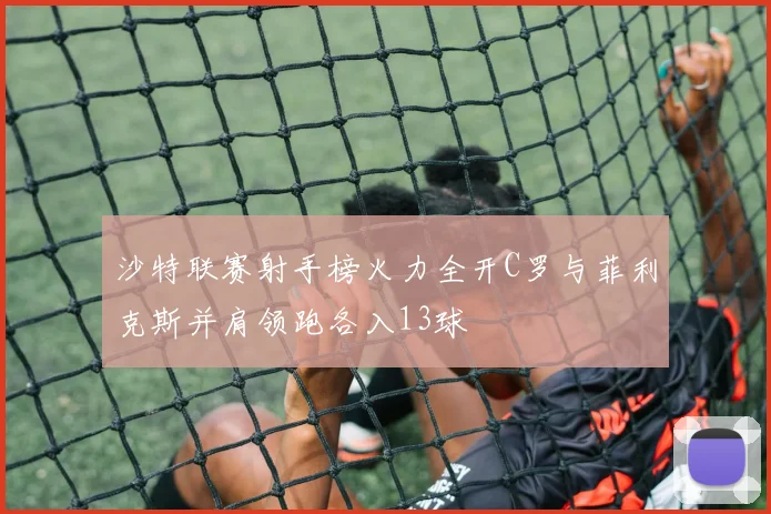 沙特联赛射手榜火力全开C罗与菲利克斯并肩领跑各入13球