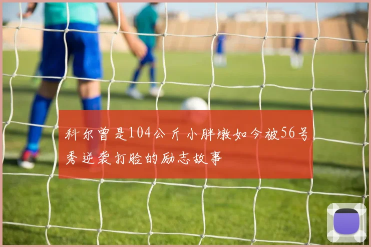 科尔曾是104公斤小胖墩如今被56号秀逆袭打脸的励志故事