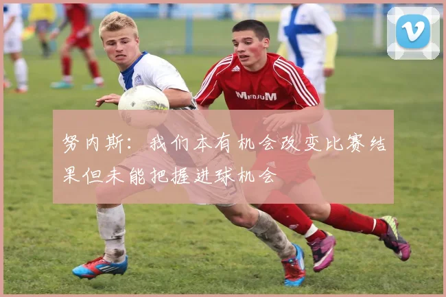 努内斯：我们本有机会改变比赛结果但未能把握进球机会
