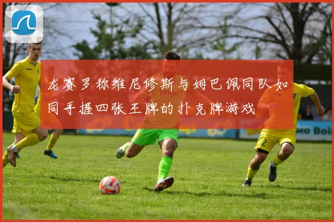 龙赛罗称维尼修斯与姆巴佩同队如同手握四张王牌的扑克牌游戏