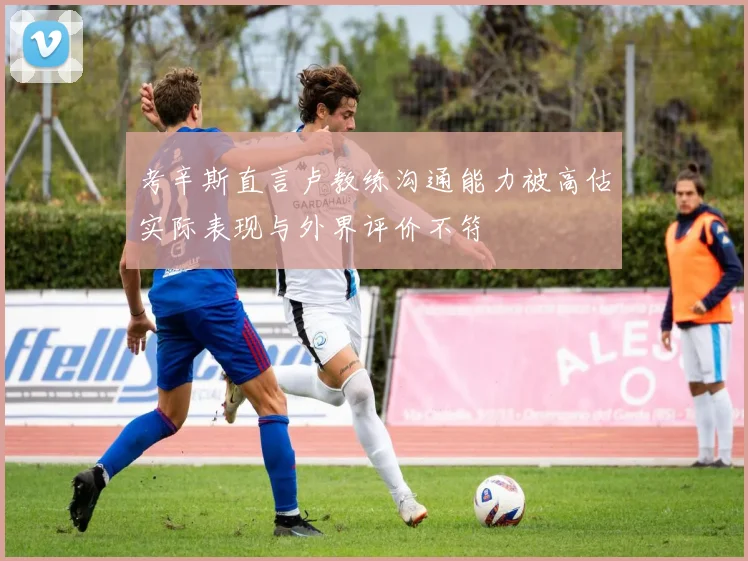 考辛斯直言卢教练沟通能力被高估实际表现与外界评价不符
