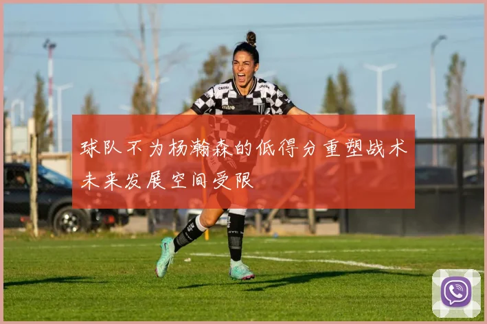 球队不为杨瀚森的低得分重塑战术未来发展空间受限