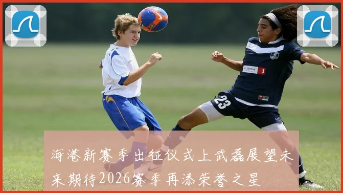 海港新赛季出征仪式上武磊展望未来期待2026赛季再添荣誉之星