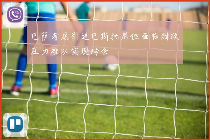 巴萨考虑引进巴斯托尼但面临财政压力难以实现转会