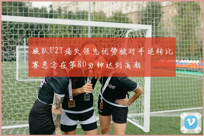 狼队U21痛失领先优势被对手逆转比赛悬念在第80分钟达到高潮