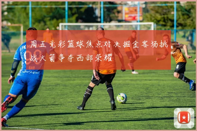 周五竞彩篮球焦点对决掘金客场挑战火箭争夺西部荣耀