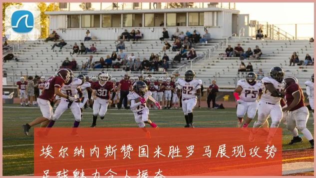 埃尔纳内斯赞国米胜罗马展现攻势足球魅力令人振奋