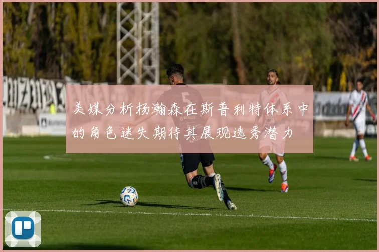 美媒分析杨瀚森在斯普利特体系中的角色迷失期待其展现选秀潜力