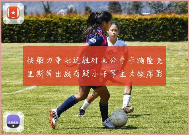 快船力争七连胜对决公牛卡梅隆克里斯蒂出战存疑小卡等主力缺席影响比赛走势