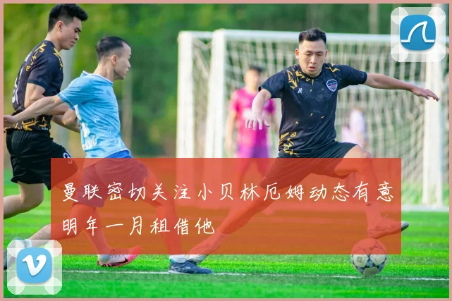 曼联密切关注小贝林厄姆动态有意明年一月租借他