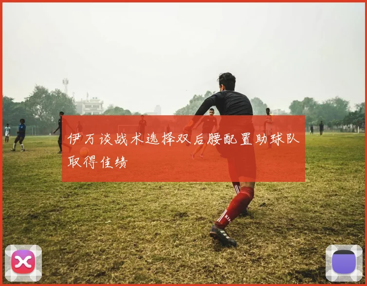 伊万谈战术选择双后腰配置助球队取得佳绩