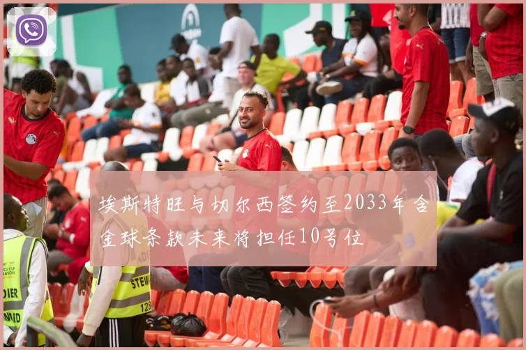 埃斯特旺与切尔西签约至2033年含金球条款未来将担任10号位