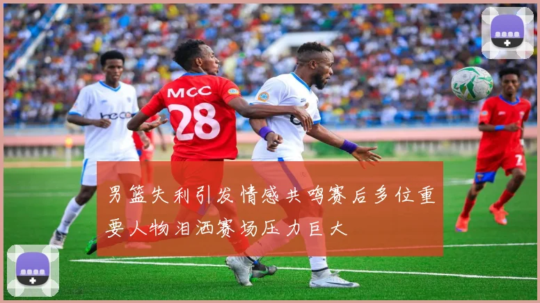 男篮失利引发情感共鸣赛后多位重要人物泪洒赛场压力巨大