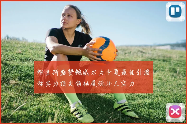 维金斯盛赞鲍威尔为今夏最佳引援称其为顶尖领袖展现非凡实力