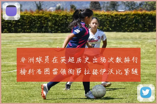 非洲球员在英超历史出场次数排行榜科洛图雷领衔萨拉赫伊沃比紧随其后