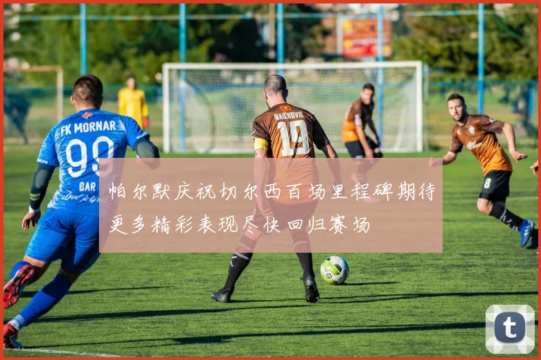 帕尔默庆祝切尔西百场里程碑期待更多精彩表现尽快回归赛场