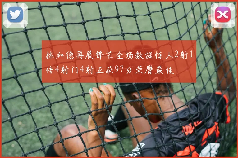 林加德再展锋芒全场数据惊人2射1传4射门4射正获97分荣膺最佳