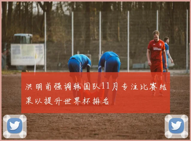 洪明甫强调韩国队11月专注比赛结果以提升世界杯排名