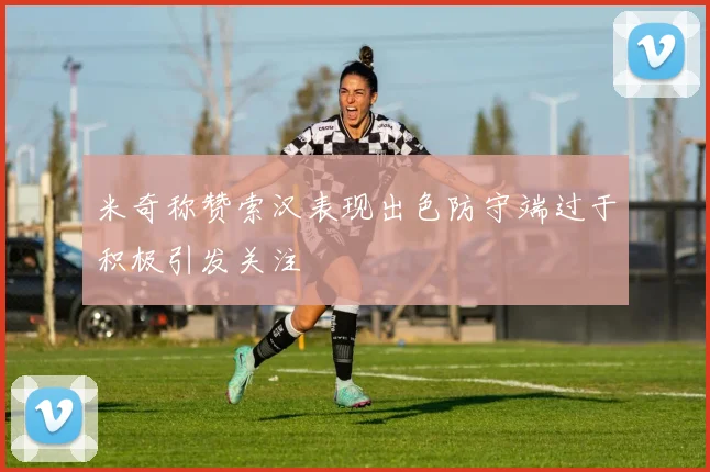 米奇称赞索汉表现出色防守端过于积极引发关注