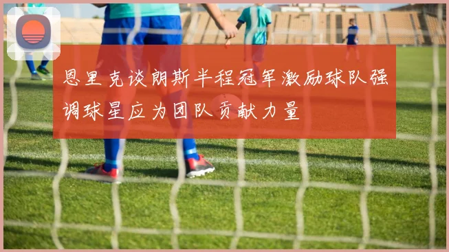 恩里克谈朗斯半程冠军激励球队强调球星应为团队贡献力量