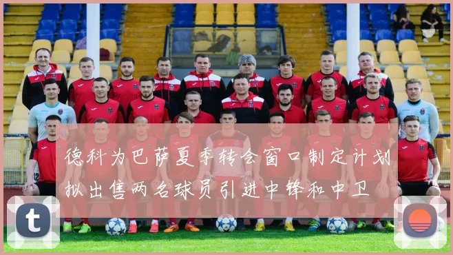 德科为巴萨夏季转会窗口制定计划拟出售两名球员引进中锋和中卫
