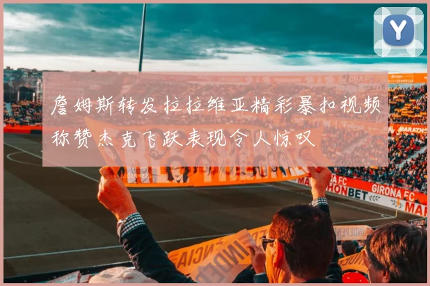 詹姆斯转发拉拉维亚精彩暴扣视频称赞杰克飞跃表现令人惊叹