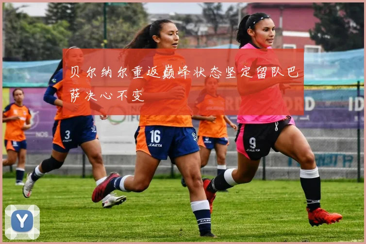 贝尔纳尔重返巅峰状态坚定留队巴萨决心不变