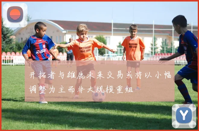 开拓者与雄鹿未来交易或将以小幅调整为主而非大规模重组