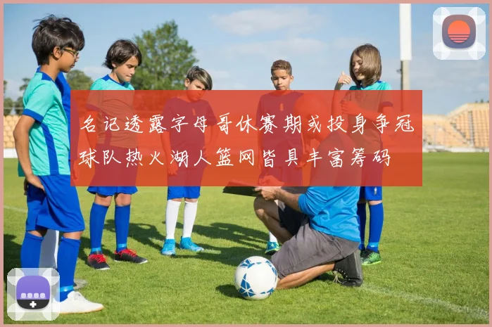 名记透露字母哥休赛期或投身争冠球队热火湖人篮网皆具丰富筹码