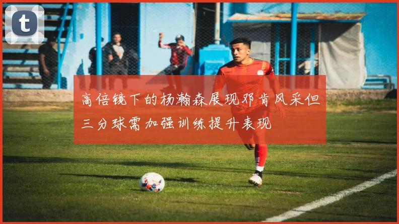 高倍镜下的杨瀚森展现邓肯风采但三分球需加强训练提升表现