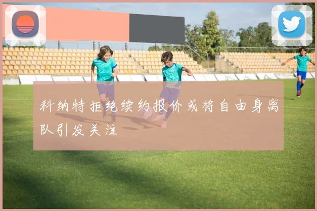 科纳特拒绝续约报价或将自由身离队引发关注