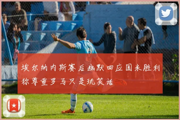 埃尔纳内斯赛后幽默回应国米胜利称尊重罗马只是玩笑话